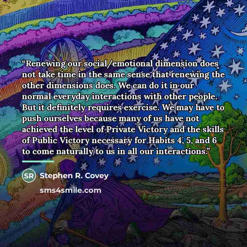 “Renewing our social/emotional dimension does not take time in the same sense that renewing the other dimensions does. We can do it in our normal everyday interactions with other people. But it definitely requires exercise. We may have to push ourselves because many of us have not achieved the…” quote by Stephen R. Covey