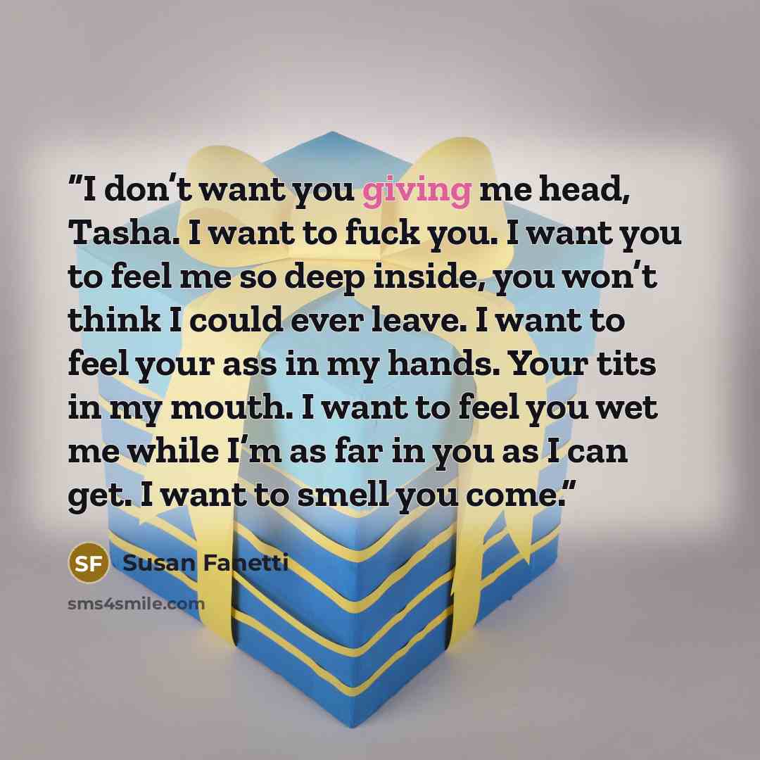 “I don’t want you giving me head, Tasha. I want to fuck you. I want you to feel me so deep inside, you won’t think I could ever leave. I want to feel your ass in my hands. Your tits in my mouth. I want to feel you wet me while I’m as far in you as I can get. I want to smell you come.” quote by Susan Fanetti