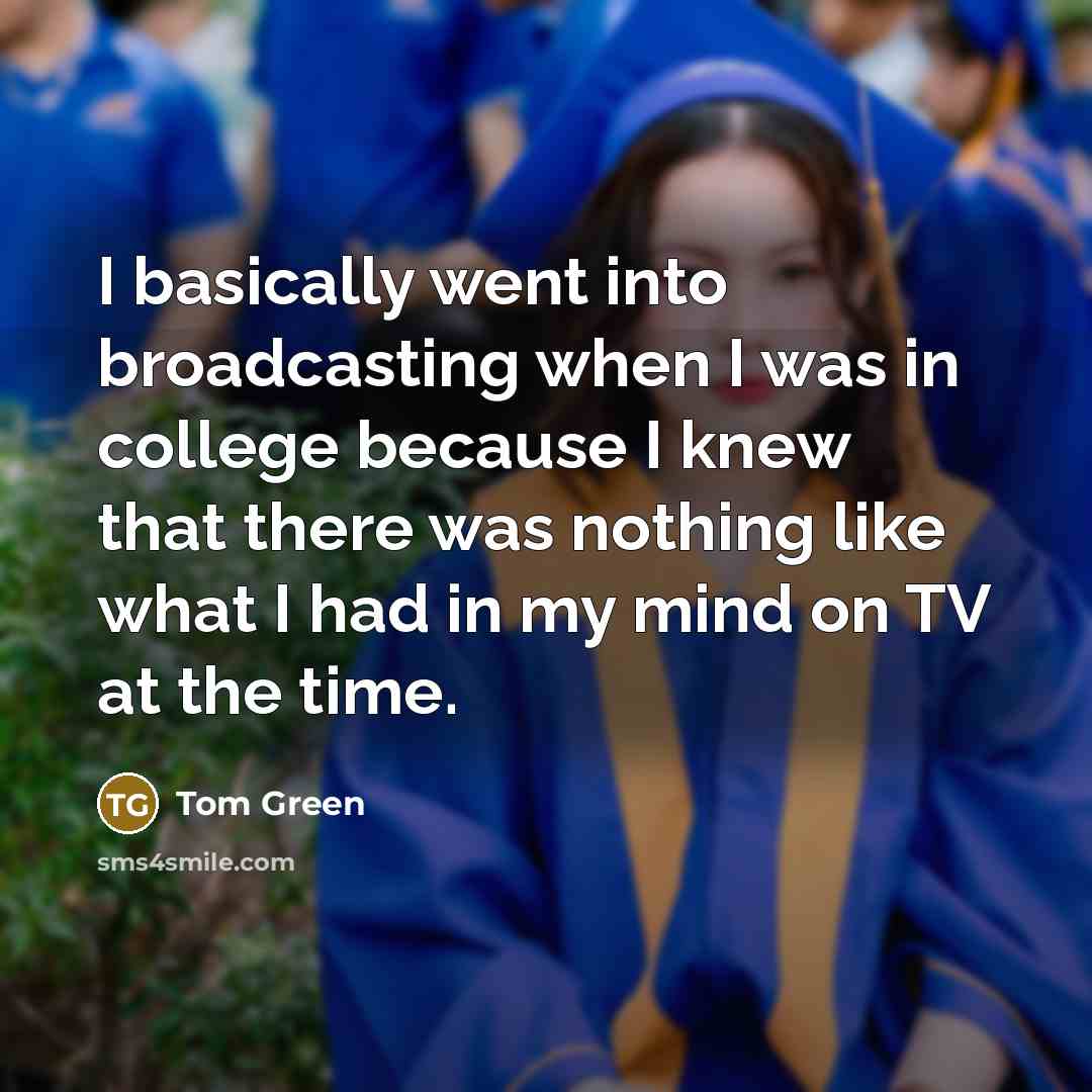 “I basically went into broadcasting when I was in college because I knew that there was nothing like what I had in my mind on TV at the time.” quote by Tom Green