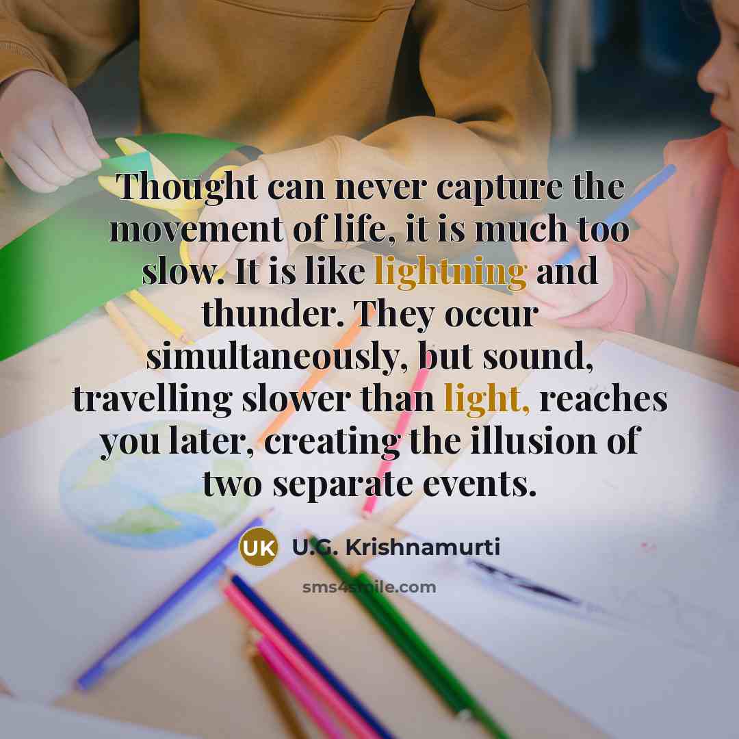“Thought can never capture the movement of life, it is much too slow. It is like lightning and thunder. They occur simultaneously, but sound, travelling slower than light, reaches you later, creating the illusion of two separate events.” quote by U.G. Krishnamurti