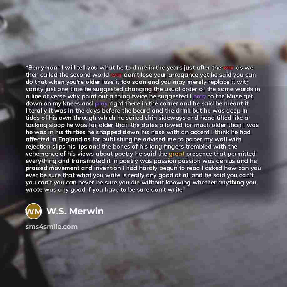 “Berryman" I will tell you what he told me in the years just after the war as we then called the second world war don't lose your arrogance yet he said you can do that when you're older lose it too soon and you may merely replace it with vanity just one time he suggested changing the usual order of…” quote by W.S. Merwin