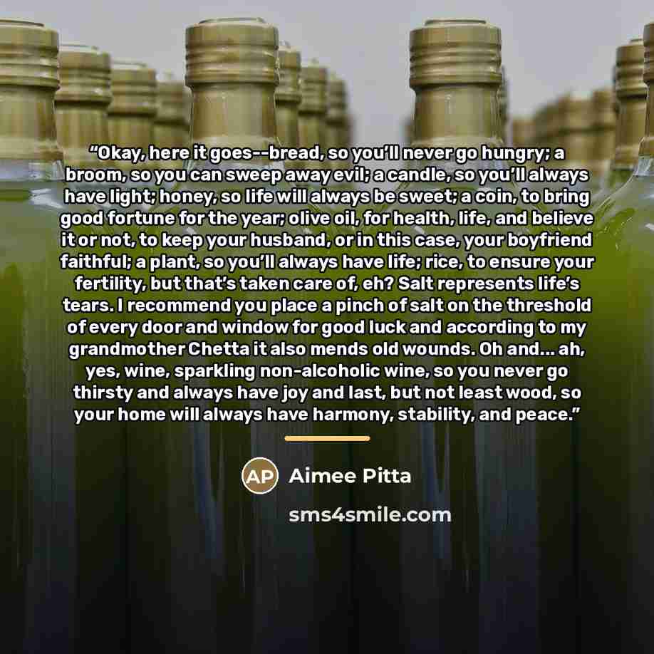 “Okay, here it goes--bread, so you’ll never go hungry; a broom, so you can sweep away evil; a candle, so you’ll always have light; honey, so life will always be sweet; a coin, to bring good fortune for the year; olive oil, for health, life, and believe it or not, to keep your husband, or in this…” quote by Aimee Pitta