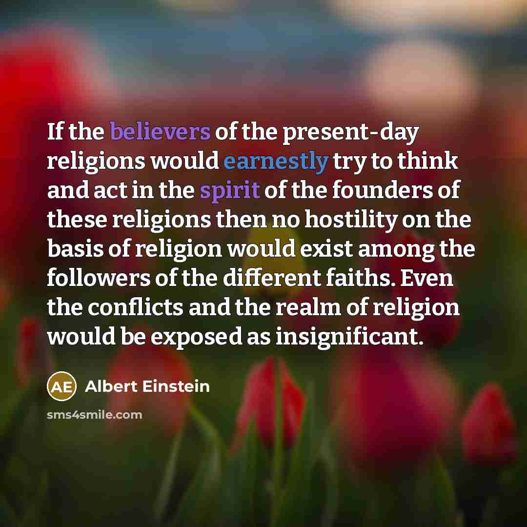 “If the believers of the present-day religions would earnestly try to think and act in the spirit of the founders of these religions then no hostility on the basis of religion would exist among the followers of the different faiths. Even the conflicts and the realm of religion would be exposed as…” quote by Albert Einstein