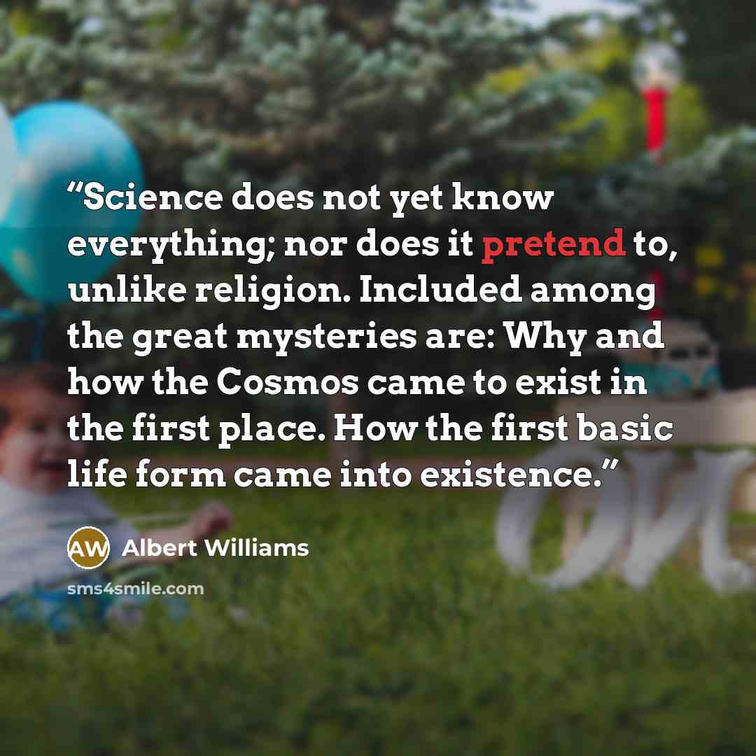 “Science does not yet know everything; nor does it pretend to, unlike religion. Included among the great mysteries are: Why and how the Cosmos came to exist in the first place. How the first basic life form came into existence.” quote by Albert Williams