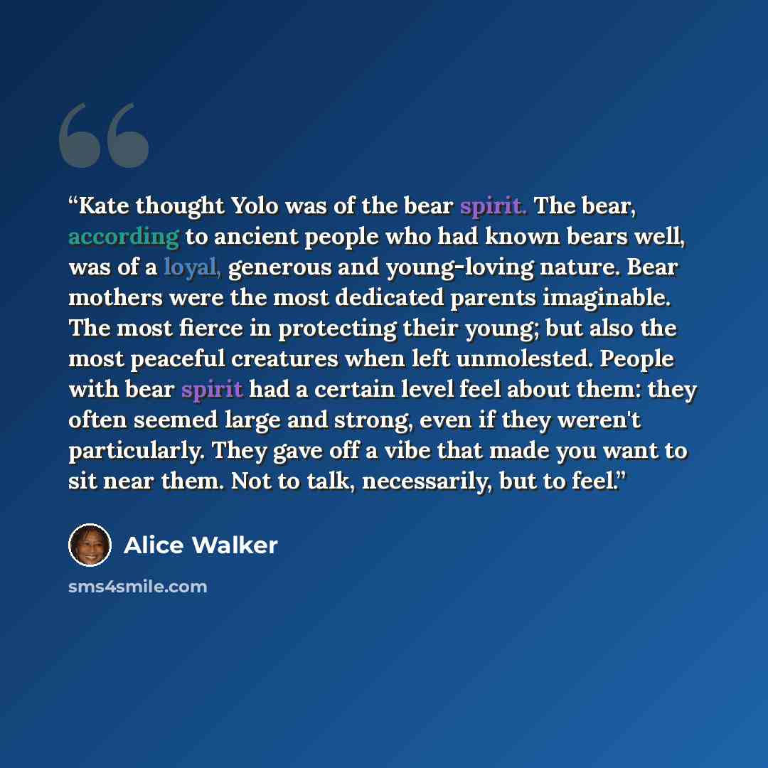 “Kate thought Yolo was of the bear spirit. The bear, according to ancient people who had known bears well, was of a loyal, generous and young-loving nature. Bear mothers were the most dedicated parents imaginable. The most fierce in protecting their young; but also the most peaceful creatures when…” quote by Alice Walker