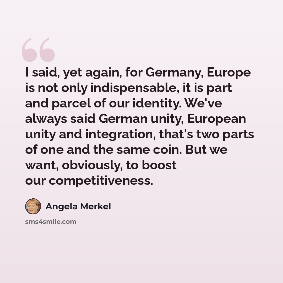 “I said, yet again, for Germany, Europe is not only indispensable, it is part and parcel of our identity. We've always said German unity, European unity and integration, that's two parts of one and the same coin. But we want, obviously, to boost our competitiveness.” quote by Angela Merkel
