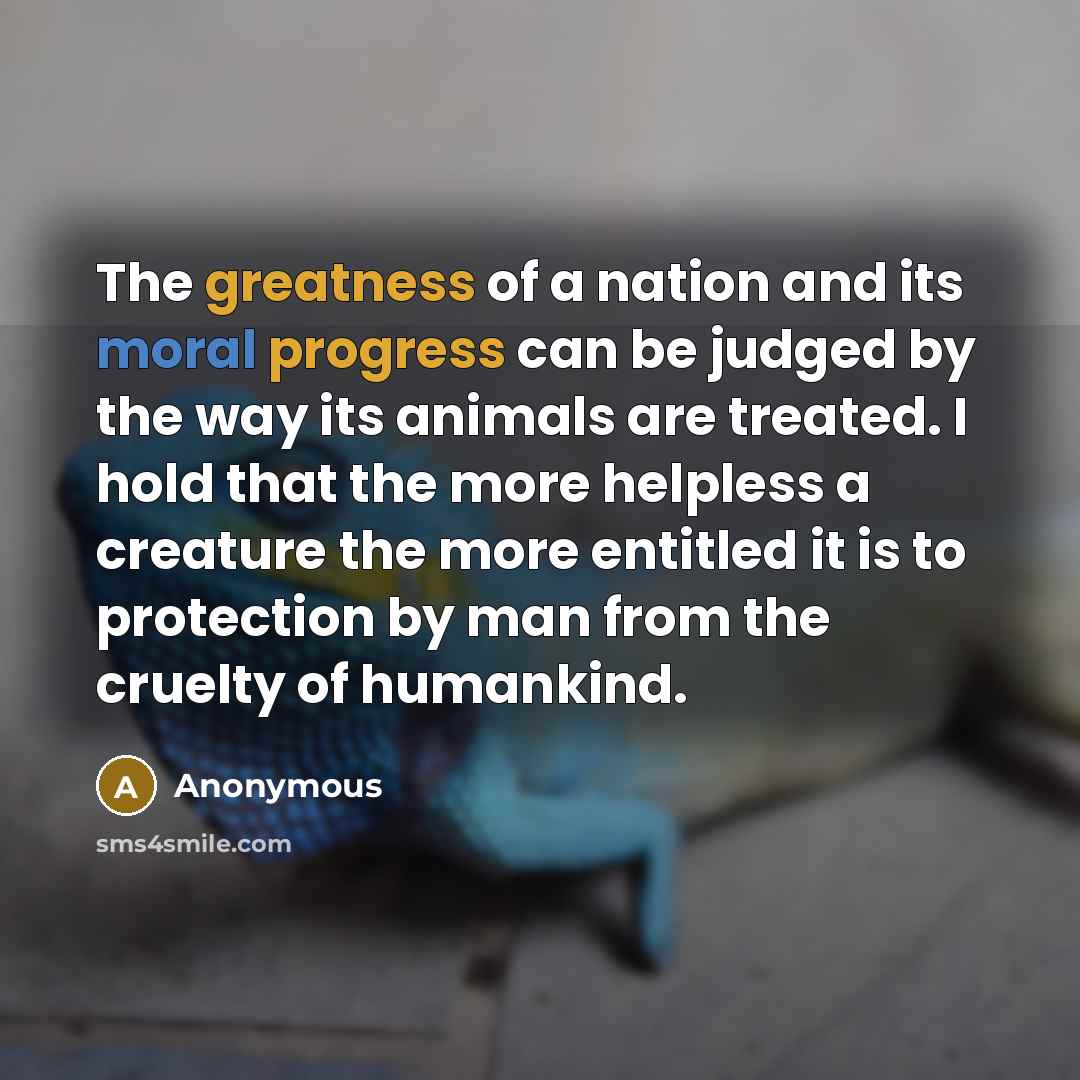 “The greatness of a nation and its moral progress can be judged by the way its animals are treated. I hold that the more helpless a creature the more entitled it is to protection by man from the cruelty of humankind.” quote by Anonymous
