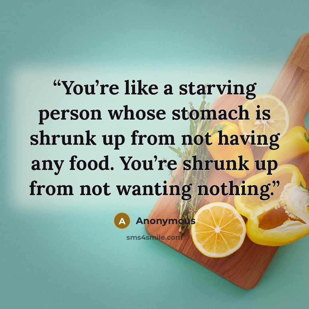 “You’re like a starving person whose stomach is shrunk up from not having any food. You’re shrunk up from not wanting nothing.” quote by Anonymous