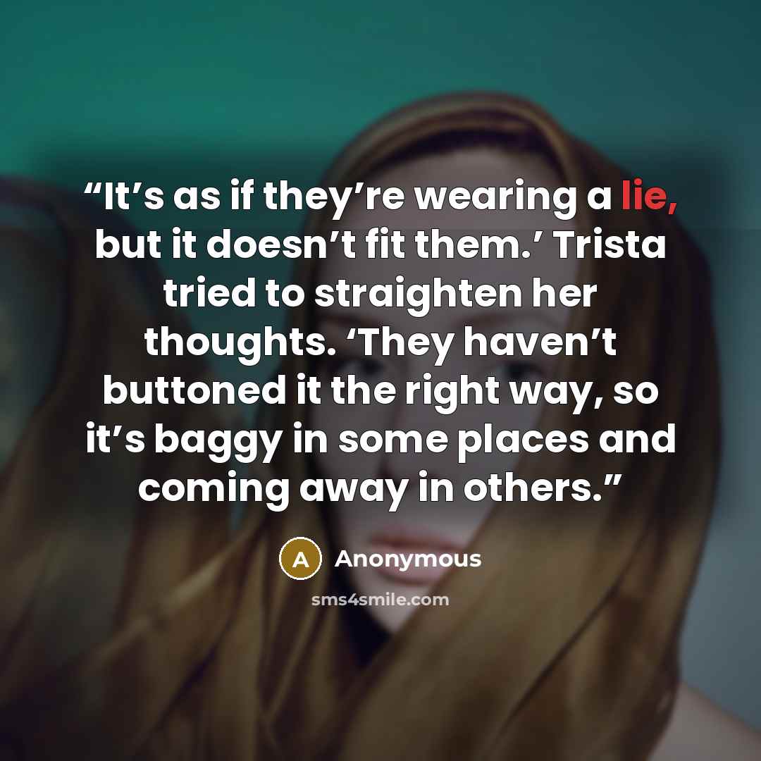 “It’s as if they’re wearing a lie, but it doesn’t fit them.’ Trista tried to straighten her thoughts. ‘They haven’t buttoned it the right way, so it’s baggy in some places and coming away in others.” quote by Anonymous