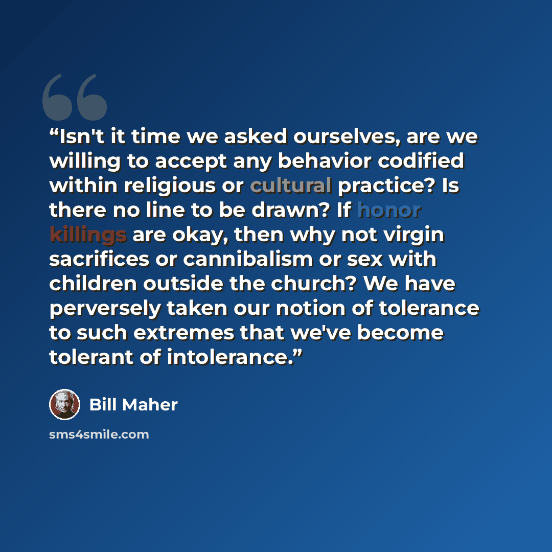 “Isn't it time we asked ourselves, are we willing to accept any behavior codified within religious or cultural practice? Is there no line to be drawn? If honor killings are okay, then why not virgin sacrifices or cannibalism or sex with children outside the church? We have perversely taken our…” quote by Bill Maher