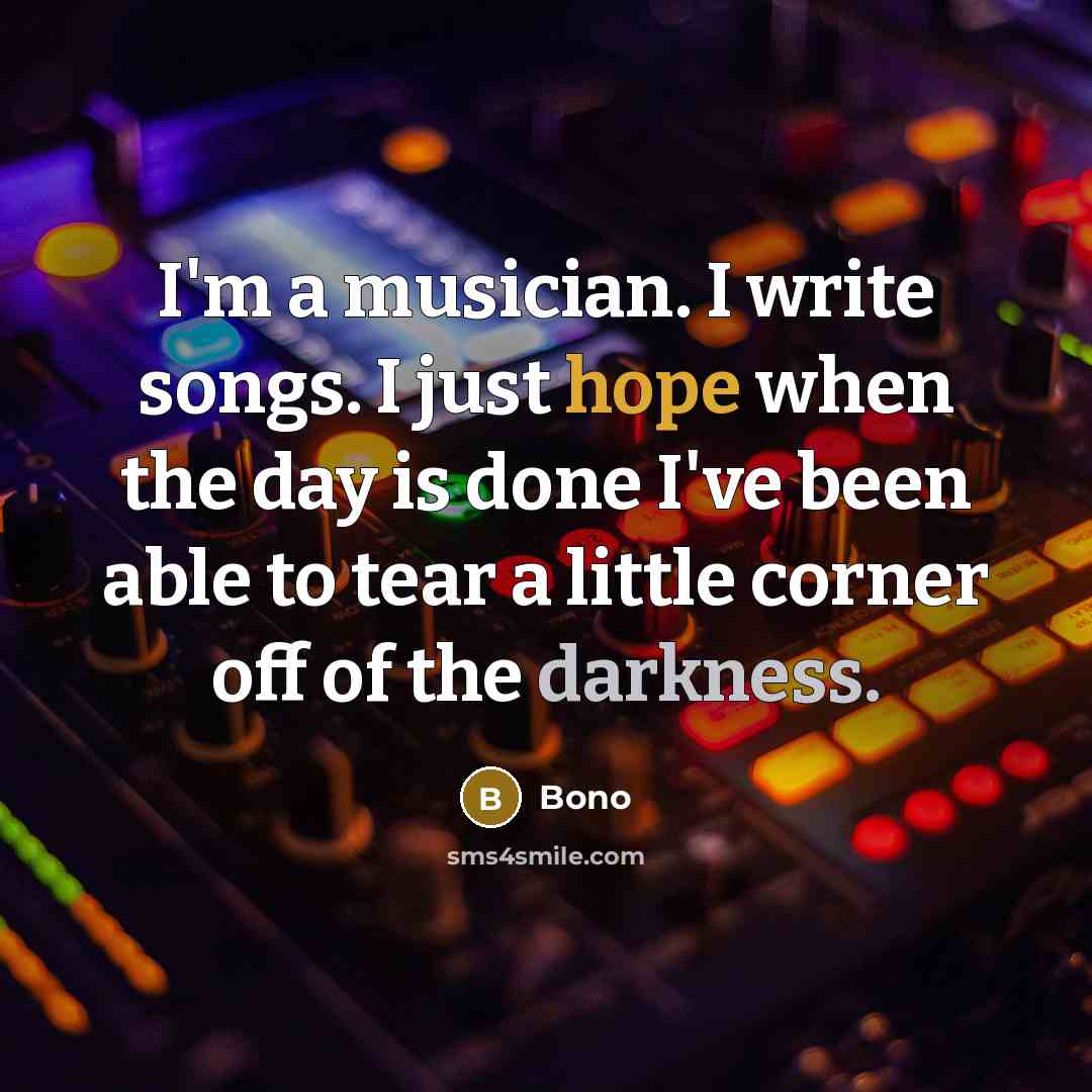 “I'm a musician. I write songs. I just hope when the day is done I've been able to tear a little corner off of the darkness.” quote by Bono