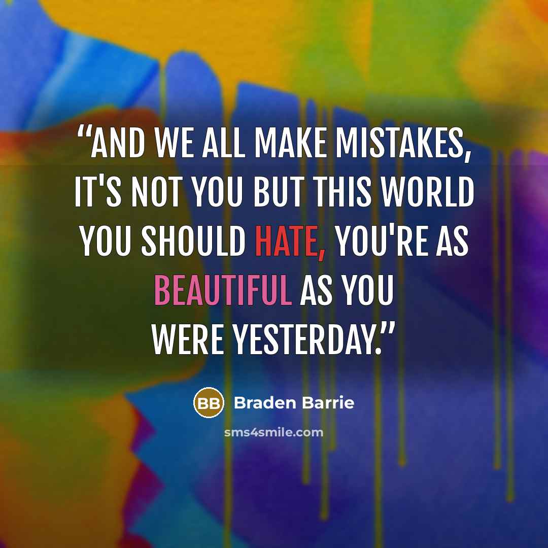 “And we all make mistakes, it's not you but this world you should hate, you're as beautiful as you were yesterday.” quote by Braden Barrie
