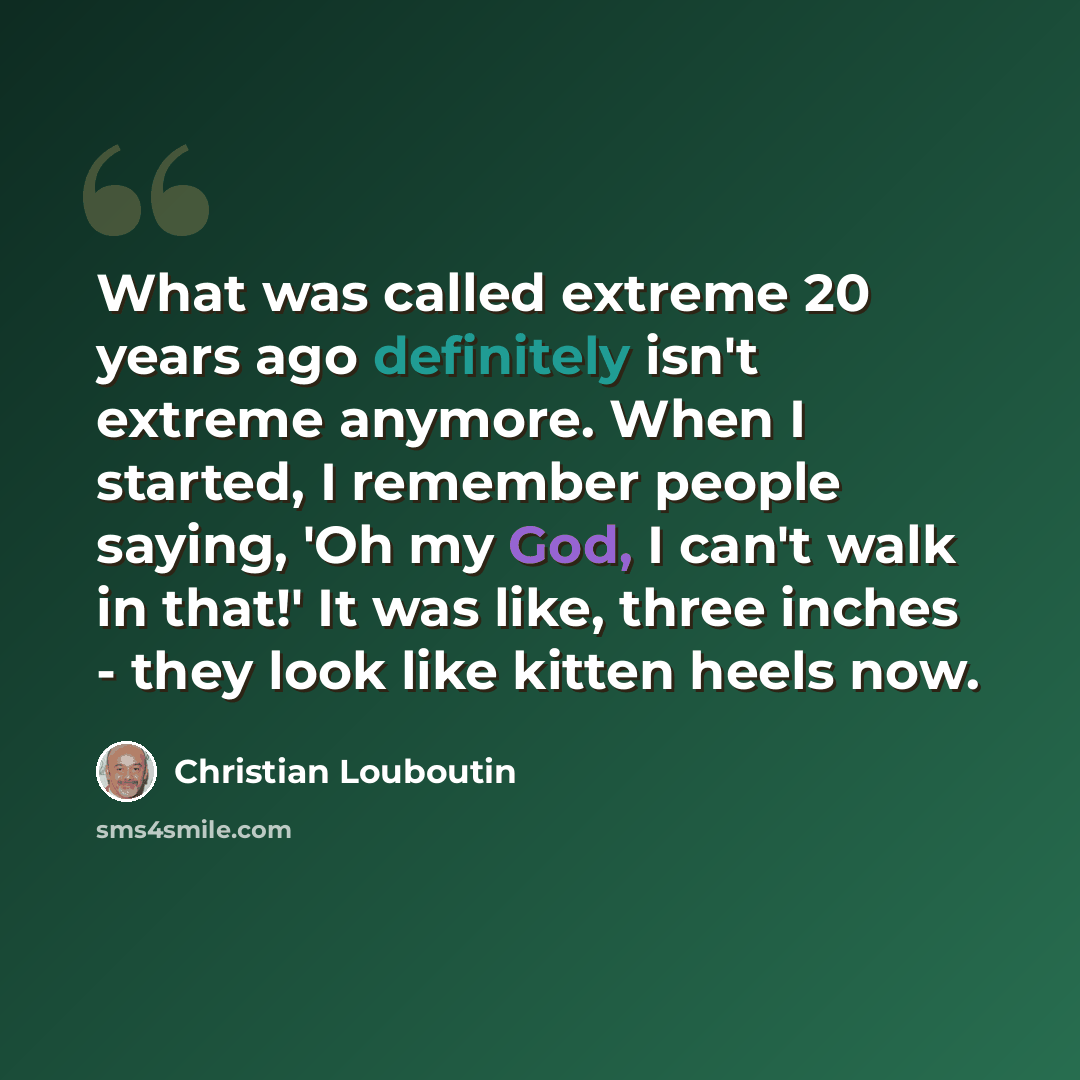 “What was called extreme 20 years ago definitely isn't extreme anymore. When I started, I remember people saying, 'Oh my God, I can't walk in that!' It was like, three inches - they look like kitten heels now.” quote by Christian Louboutin