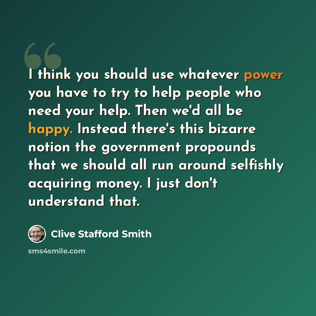 “I think you should use whatever power you have to try to help people who need your help. Then we'd all be happy. Instead there's this bizarre notion the government propounds that we should all run around selfishly acquiring money. I just don't understand that.” quote by Clive Stafford Smith