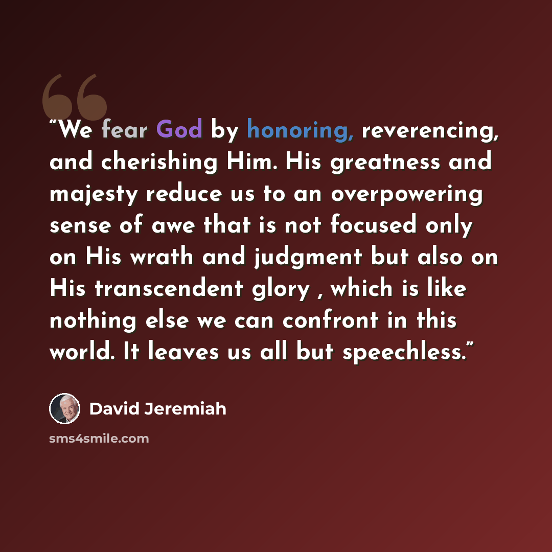“We fear God by honoring, reverencing, and cherishing Him. His greatness and majesty reduce us to an overpowering sense of awe that is not focused only on His wrath and judgment but also on His transcendent glory , which is like nothing else we can confront in this world. It leaves us all but…” quote by David Jeremiah