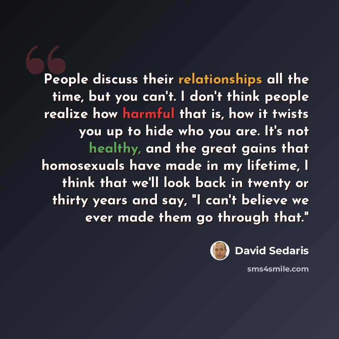 “People discuss their relationships all the time, but you can't. I don't think people realize how harmful that is, how it twists you up to hide who you are. It's not healthy, and the great gains that homosexuals have made in my lifetime, I think that we'll look back in twenty or thirty years and…” quote by David Sedaris