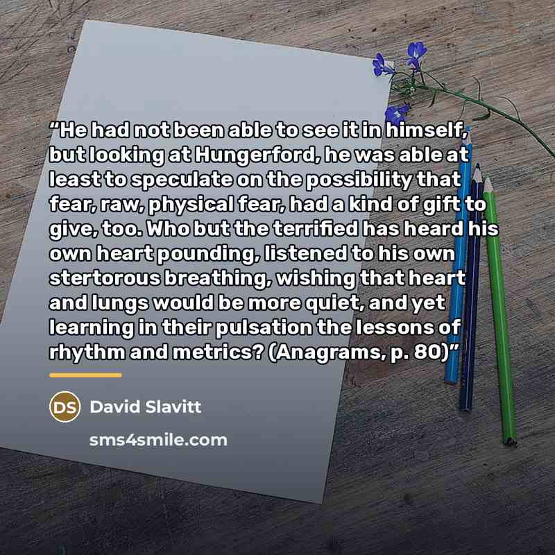 “He had not been able to see it in himself, but looking at Hungerford, he was able at least to speculate on the possibility that fear, raw, physical fear, had a kind of gift to give, too. Who but the terrified has heard his own heart pounding, listened to his own stertorous breathing, wishing that…” quote by David Slavitt