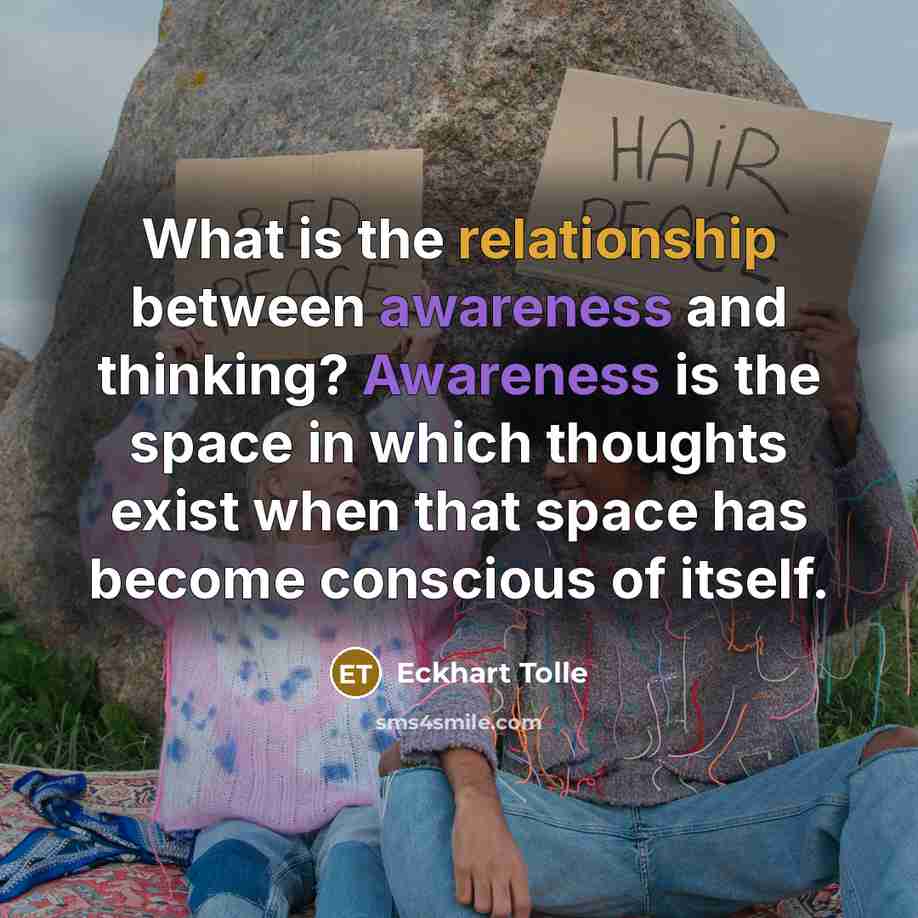 “What is the relationship between awareness and thinking? Awareness is the space in which thoughts exist when that space has become conscious of itself.” quote by Eckhart Tolle