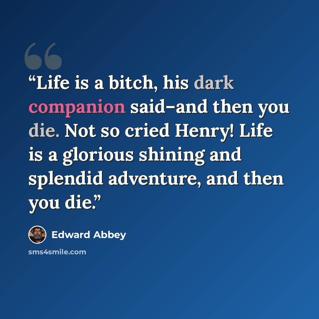 “Life is a bitch, his dark companion said–and then you die. Not so cried Henry! Life is a glorious shining and splendid adventure, and then you die.” quote by Edward Abbey