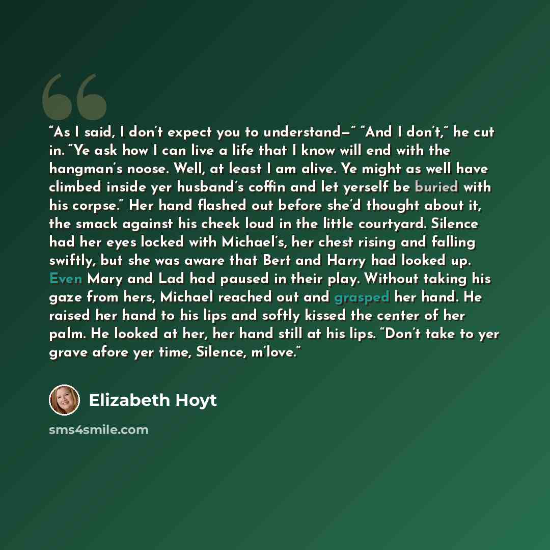 “As I said, I don’t expect you to understand—” “And I don’t,” he cut in. “Ye ask how I can live a life that I know will end with the hangman’s noose. Well, at least I am alive. Ye might as well have climbed inside yer husband’s coffin and let yerself be buried with his corpse.” Her hand flashed out…” quote by Elizabeth Hoyt