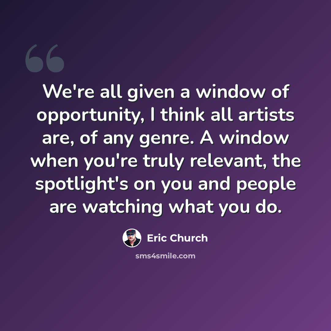 “We're all given a window of opportunity, I think all artists are, of any genre. A window when you're truly relevant, the spotlight's on you and people are watching what you do.” quote by Eric Church