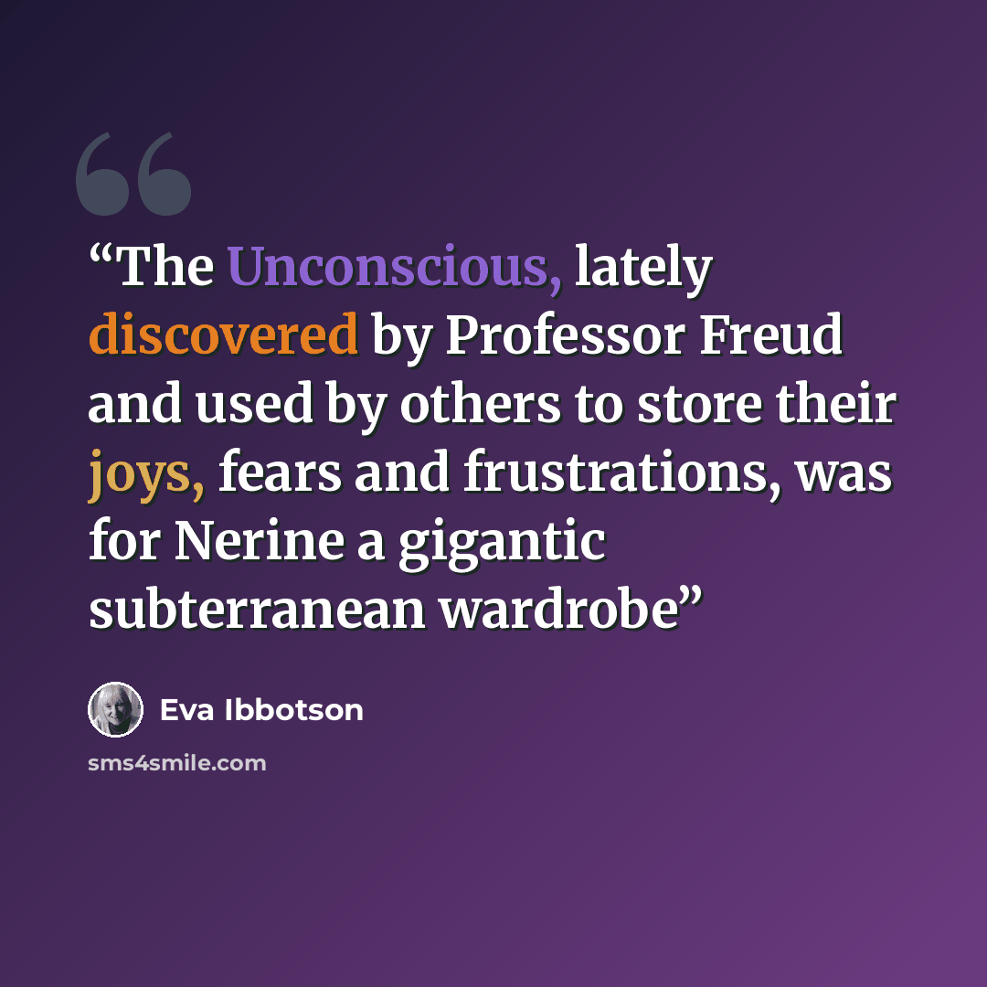 “The Unconscious, lately discovered by Professor Freud and used by others to store their joys, fears and frustrations, was for Nerine a gigantic subterranean wardrobe” quote by Eva Ibbotson