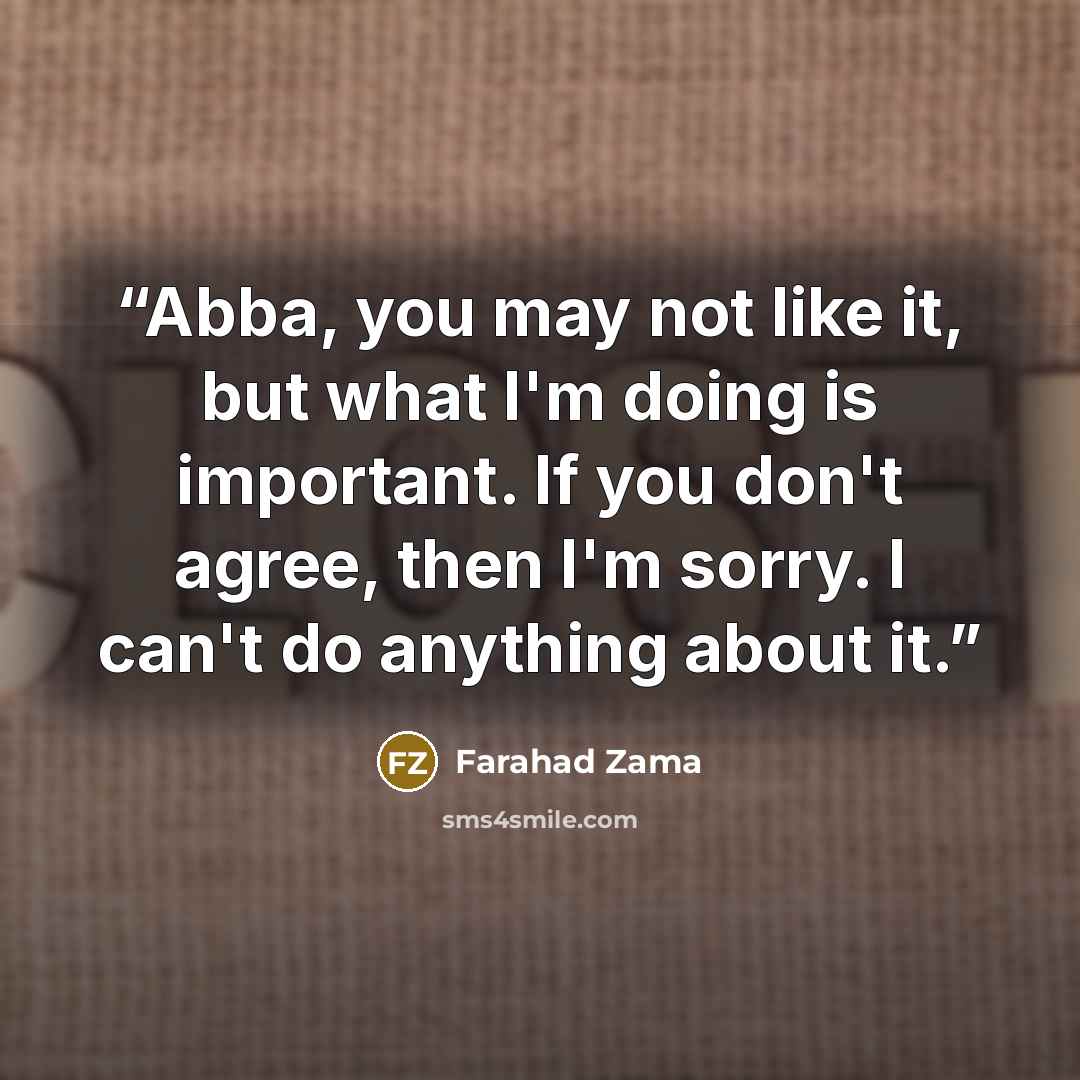 “Abba, you may not like it, but what I'm doing is important. If you don't agree, then I'm sorry. I can't do anything about it.” quote by Farahad Zama