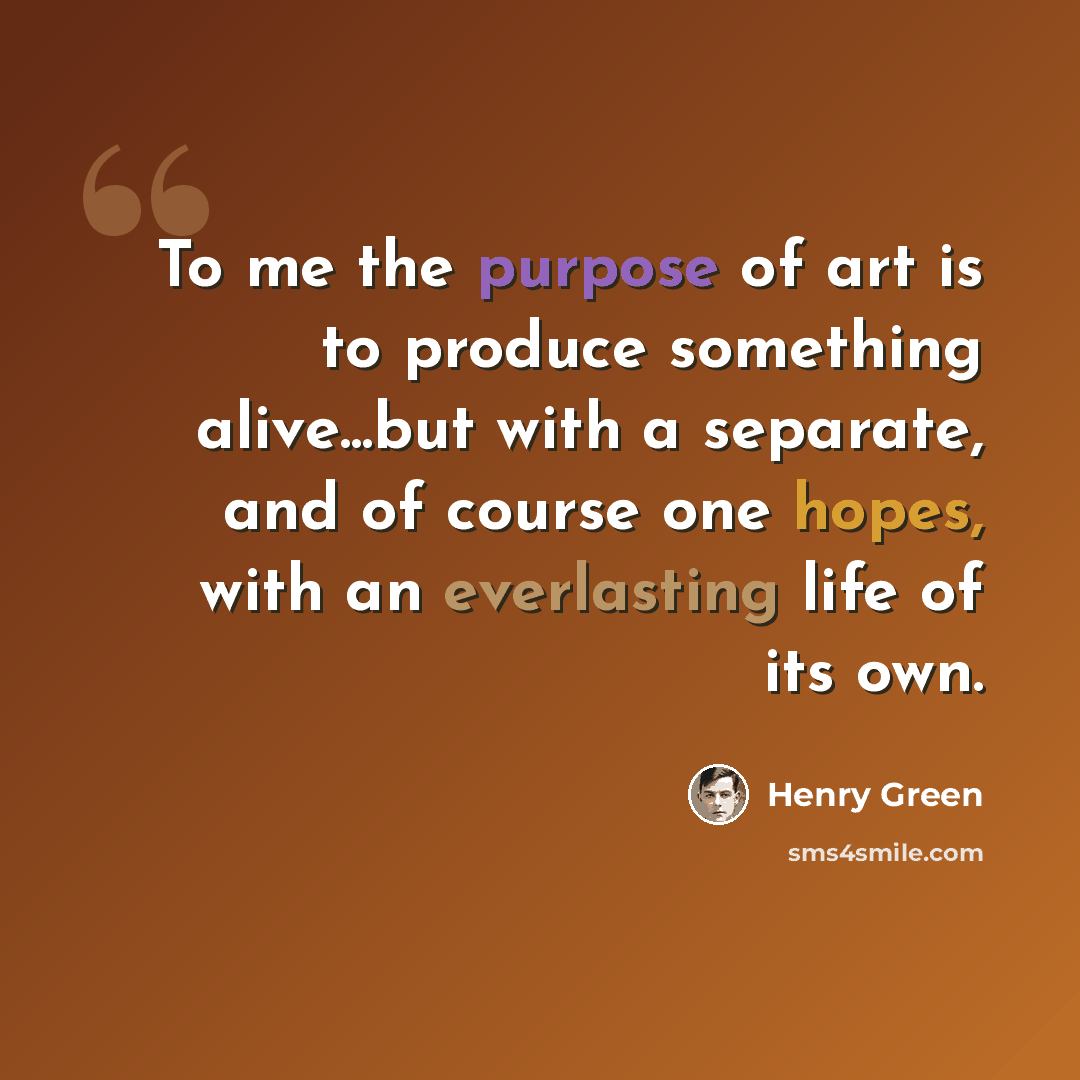 “To me the purpose of art is to produce something alive...but with a separate, and of course one hopes, with an everlasting life of its own.” quote by Henry Green