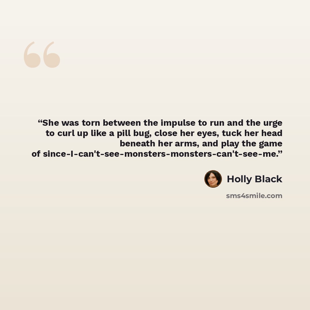 “She was torn between the impulse to run and the urge to curl up like a pill bug, close her eyes, tuck her head beneath her arms, and play the game of since-I-can't-see-monsters-monsters-can't-see-me.” quote by Holly Black