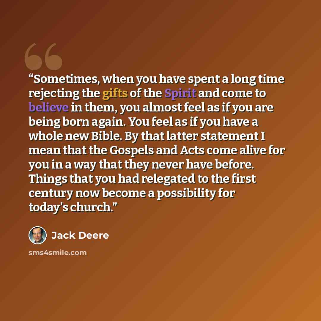 “Sometimes, when you have spent a long time rejecting the gifts of the Spirit and come to believe in them, you almost feel as if you are being born again. You feel as if you have a whole new Bible. By that latter statement I mean that the Gospels and Acts come alive for you in a way that they never…” quote by Jack Deere