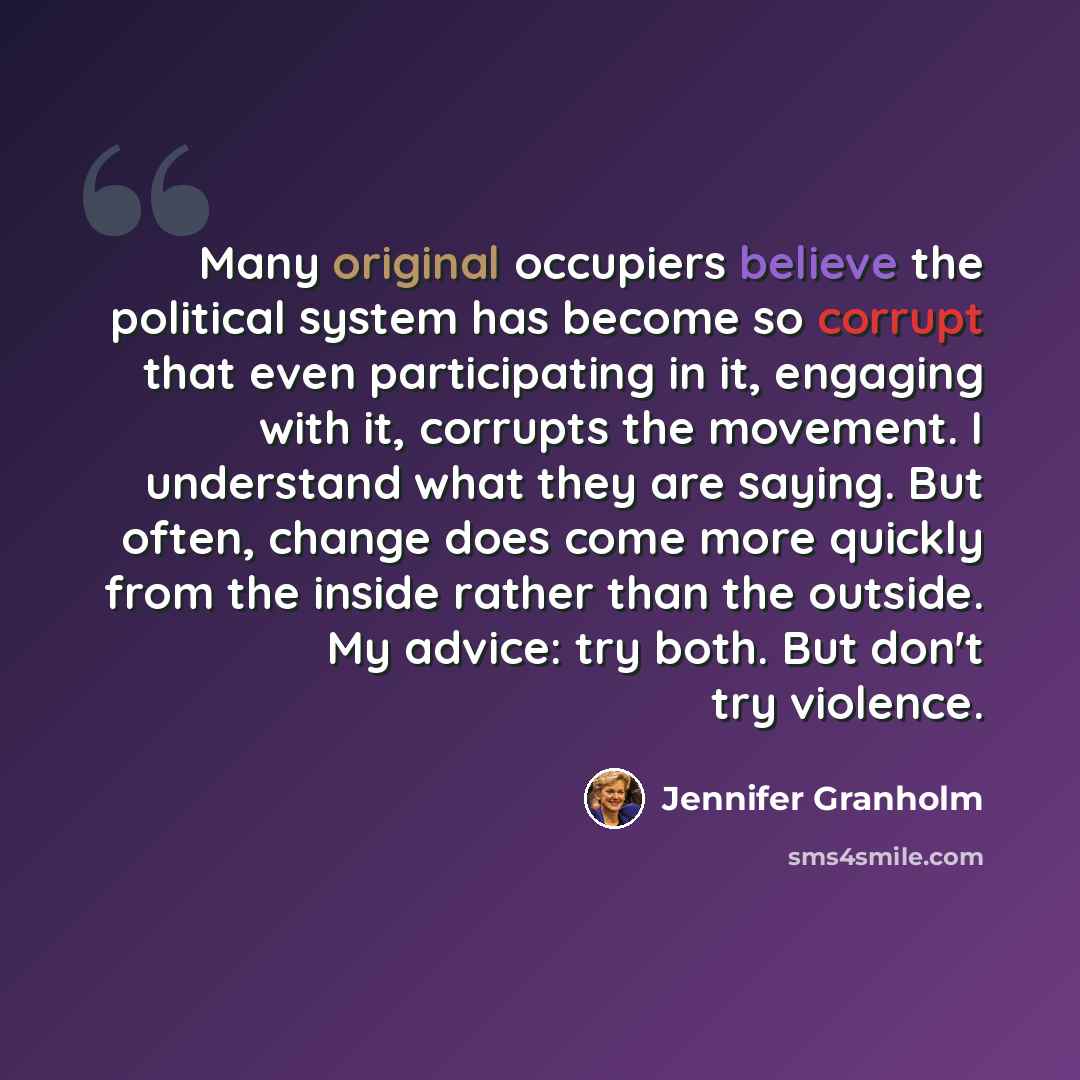 “Many original occupiers believe the political system has become so corrupt that even participating in it, engaging with it, corrupts the movement. I understand what they are saying. But often, change does come more quickly from the inside rather than the outside. My advice: try both. But don't try…” quote by Jennifer Granholm