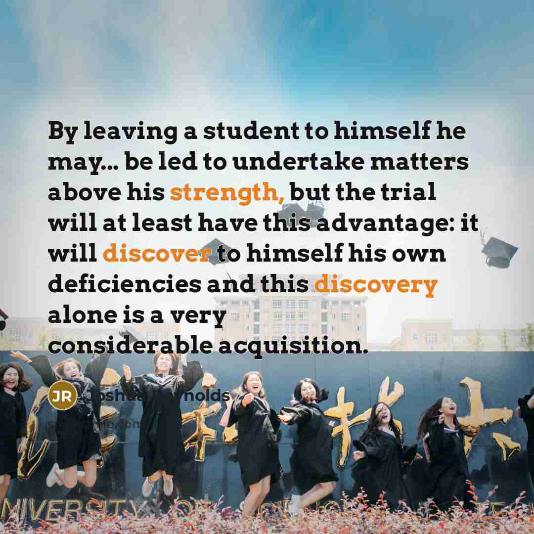 “By leaving a student to himself he may... be led to undertake matters above his strength, but the trial will at least have this advantage: it will discover to himself his own deficiencies and this discovery alone is a very considerable acquisition.” quote by Joshua Reynolds