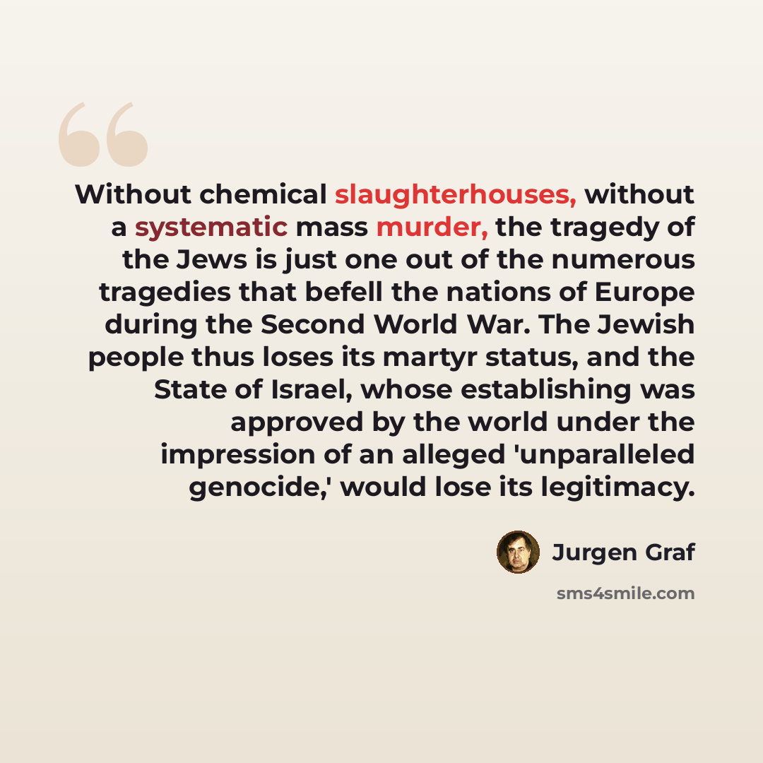 “Without chemical slaughterhouses, without a systematic mass murder, the tragedy of the Jews is just one out of the numerous tragedies that befell the nations of Europe during the Second World War. The Jewish people thus loses its martyr status, and the State of Israel, whose establishing was…” quote by Jurgen Graf