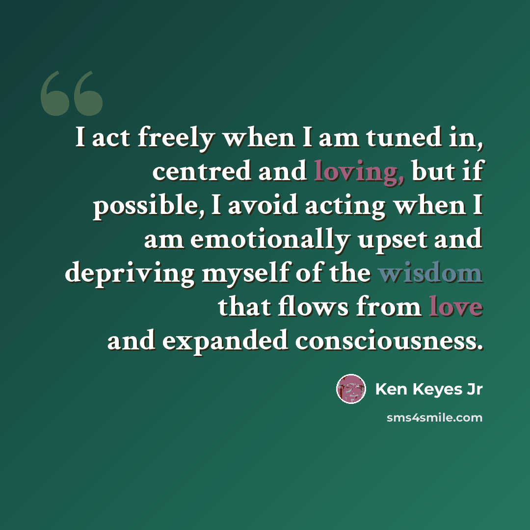 “I act freely when I am tuned in, centred and loving, but if possible, I avoid acting when I am emotionally upset and depriving myself of the wisdom that flows from love and expanded consciousness.” quote by Ken Keyes Jr