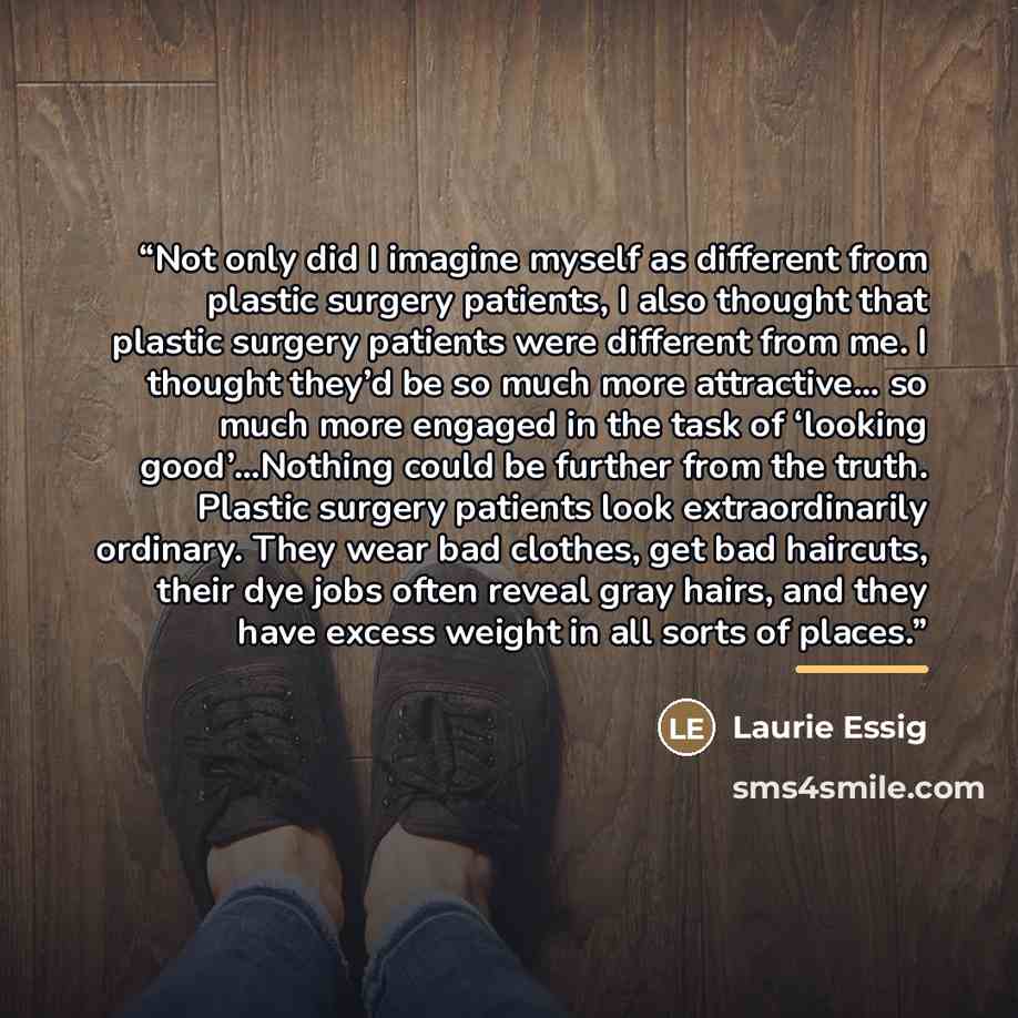 “Not only did I imagine myself as different from plastic surgery patients, I also thought that plastic surgery patients were different from me. I thought they’d be so much more attractive… so much more engaged in the task of ‘looking good’…Nothing could be further from the truth. Plastic surgery…” quote by Laurie Essig