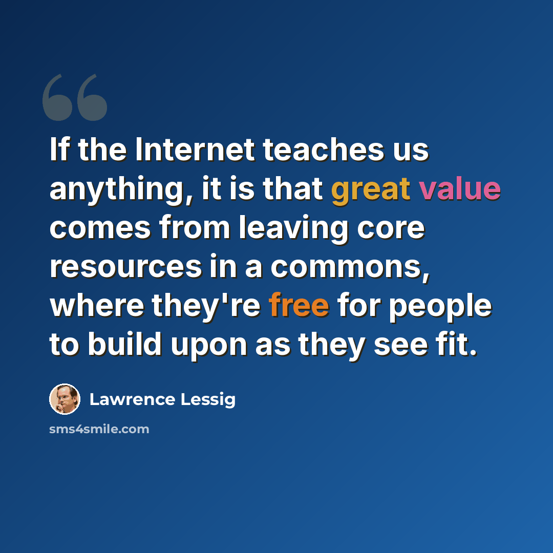 “If the Internet teaches us anything, it is that great value comes from leaving core resources in a commons, where they're free for people to build upon as they see fit.” quote by Lawrence Lessig