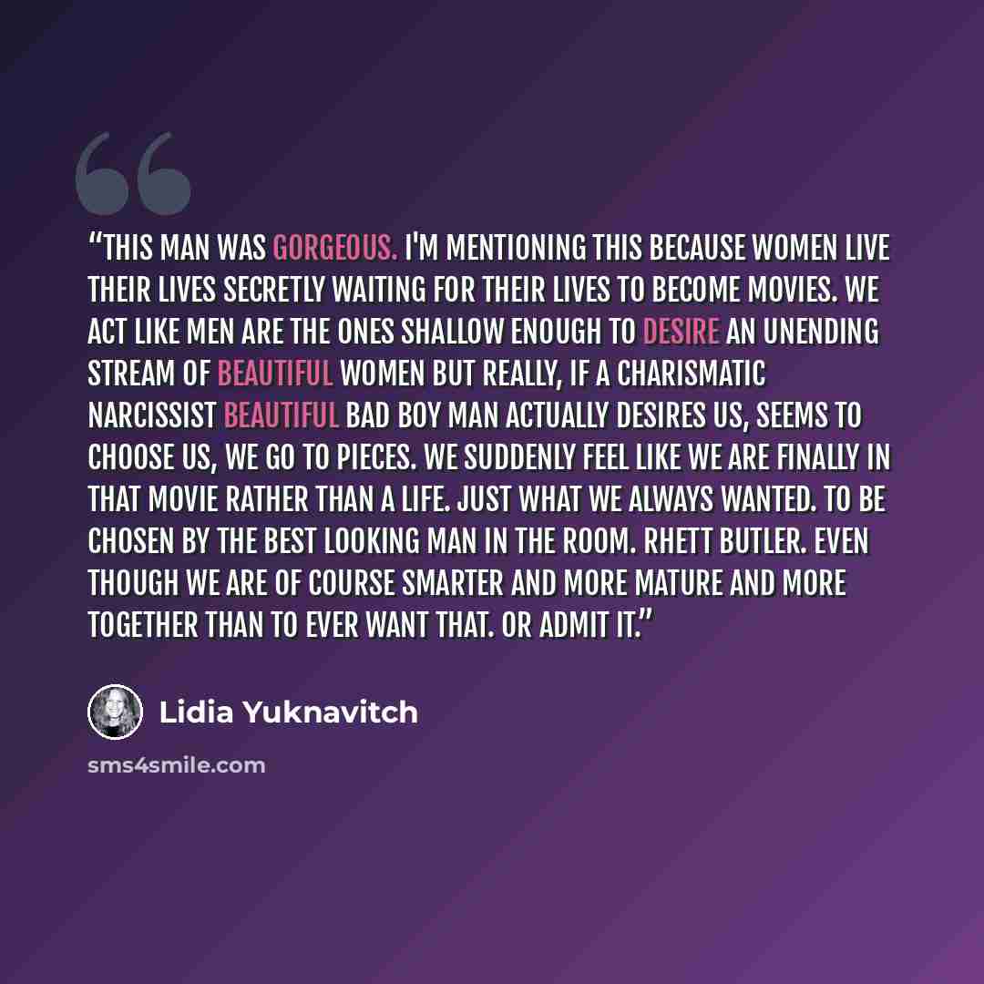 “This man was gorgeous. I'm mentioning this because women live their lives secretly waiting for their lives to become movies. We act like men are the ones shallow enough to desire an unending stream of beautiful women but really, if a charismatic narcissist beautiful bad boy man actually desires…” quote by Lidia Yuknavitch
