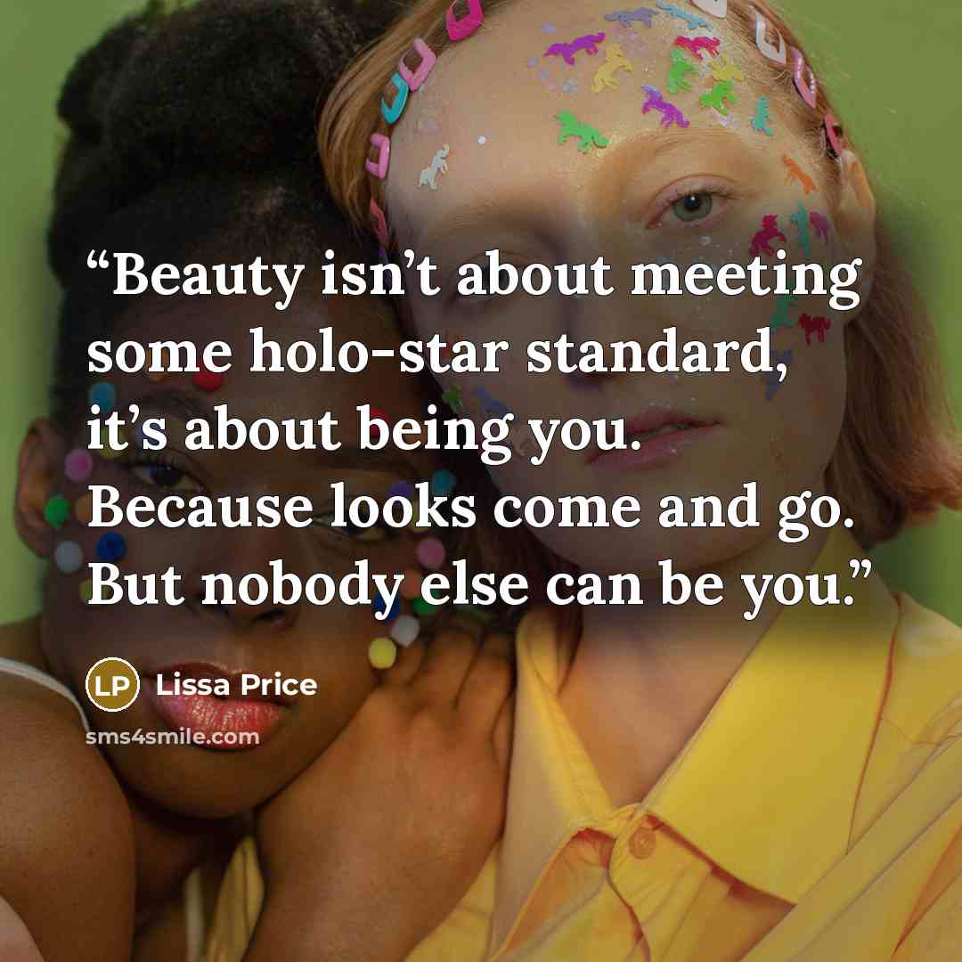 “Beauty isn’t about meeting some holo-star standard, it’s about being you. Because looks come and go. But nobody else can be you.” quote by Lissa Price