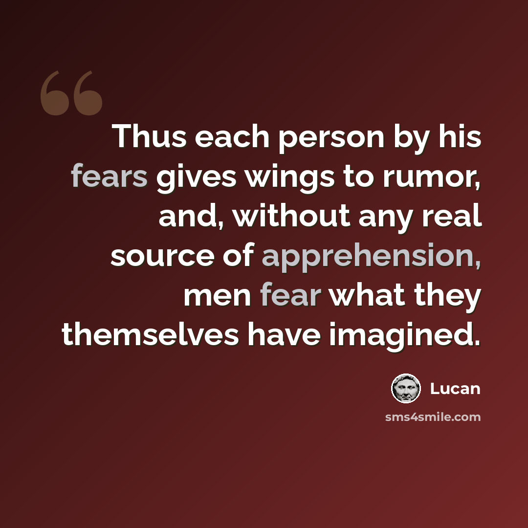 “Thus each person by his fears gives wings to rumor, and, without any real source of apprehension, men fear what they themselves have imagined.” quote by Lucan