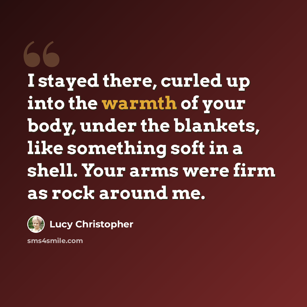 “I stayed there, curled up into the warmth of your body, under the blankets, like something soft in a shell. Your arms were firm as rock around me.” quote by Lucy Christopher