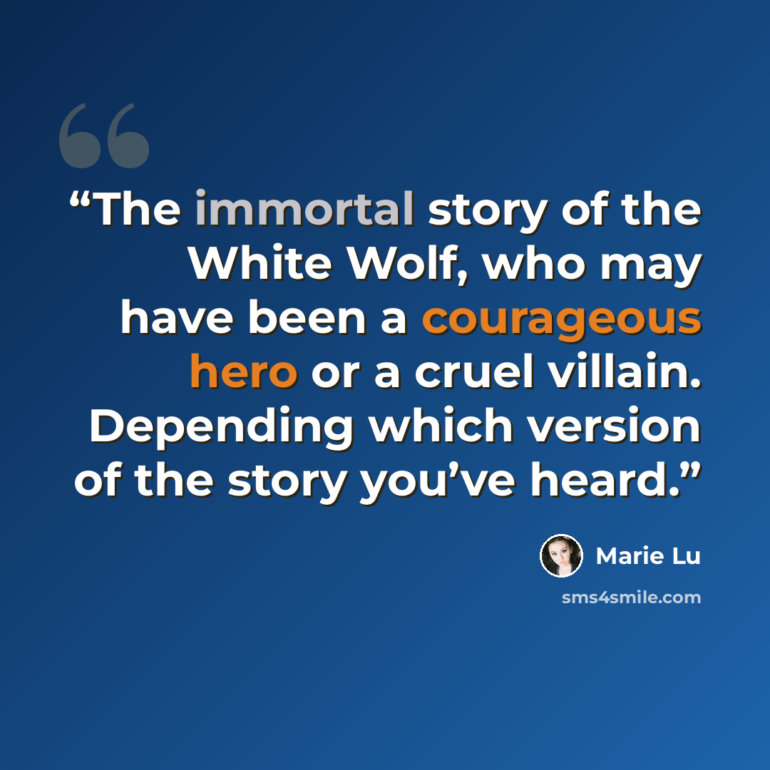 “The immortal story of the White Wolf, who may have been a courageous hero or a cruel villain. Depending which version of the story you’ve heard.” quote by Marie Lu