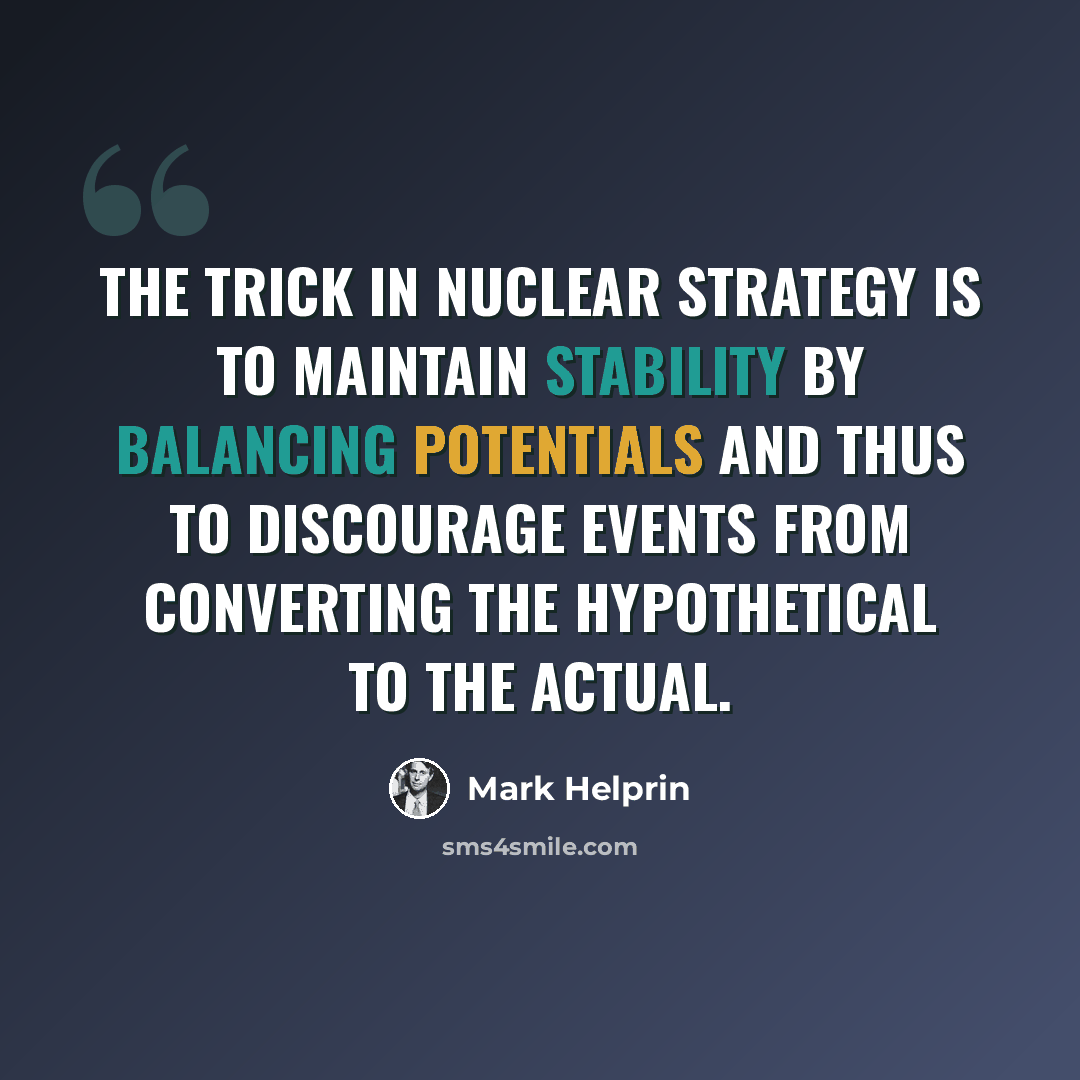 “The trick in nuclear strategy is to maintain stability by balancing potentials and thus to discourage events from converting the hypothetical to the actual.” quote by Mark Helprin