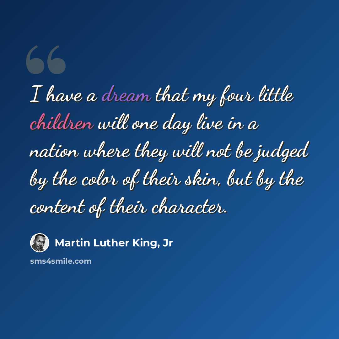“I have a dream that my four little children will one day live in a nation where they will not be judged by the color of their skin, but by the content of their character.” quote by Martin Luther King, Jr