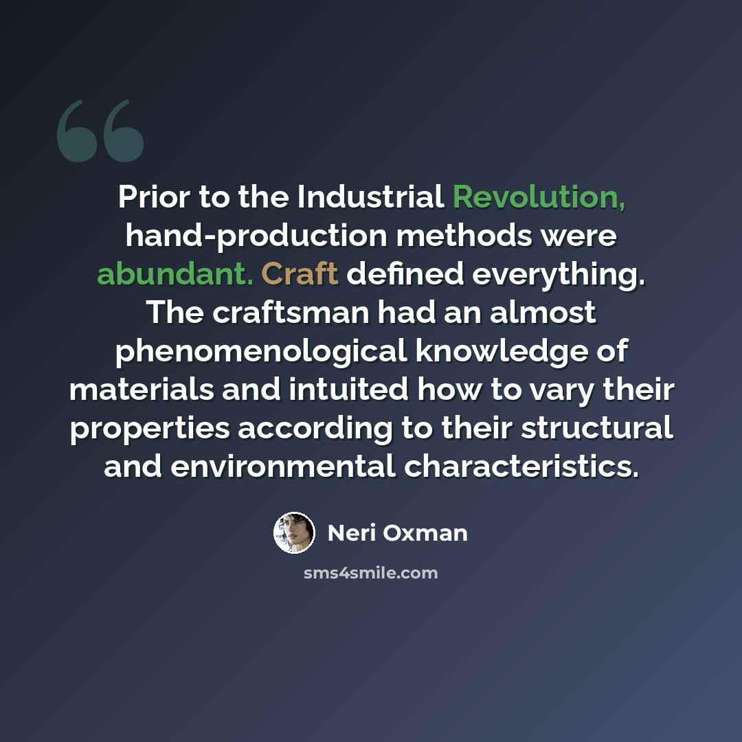 “Prior to the Industrial Revolution, hand-production methods were abundant. Craft defined everything. The craftsman had an almost phenomenological knowledge of materials and intuited how to vary their properties according to their structural and environmental characteristics.” quote by Neri Oxman