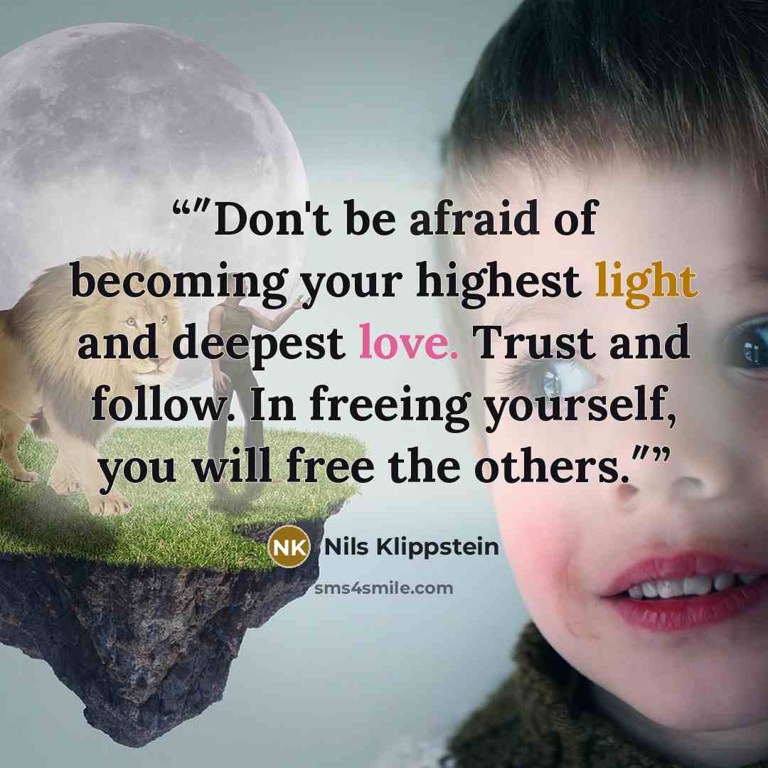 “″Don't be afraid of becoming your highest light and deepest love. Trust and follow. In freeing yourself, you will free the others.″” quote by Nils Klippstein