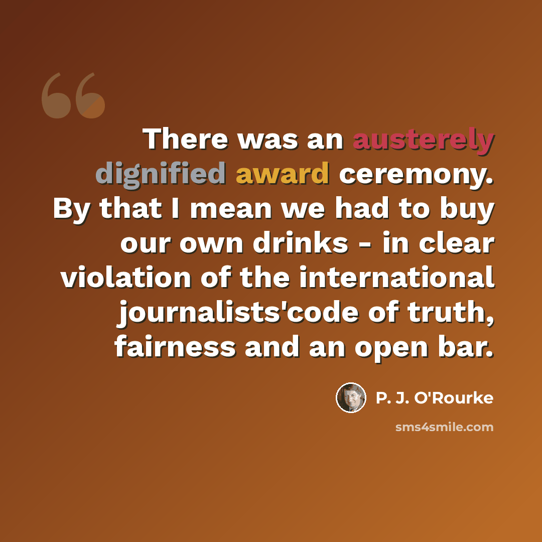 “There was an austerely dignified award ceremony. By that I mean we had to buy our own drinks - in clear violation of the international journalists'code of truth, fairness and an open bar.” quote by P. J. O'Rourke