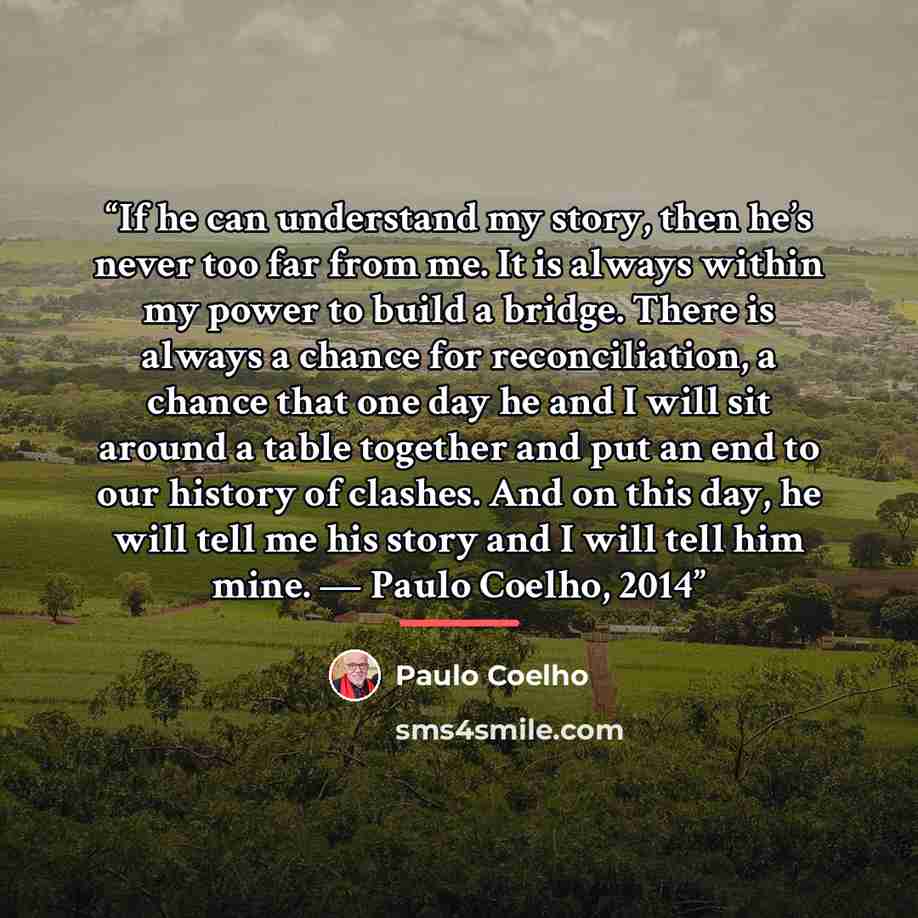 “If he can understand my story, then he’s never too far from me. It is always within my power to build a bridge. There is always a chance for reconciliation, a chance that one day he and I will sit around a table together and put an end to our history of clashes. And on this day, he will tell me…” quote by Paulo Coelho