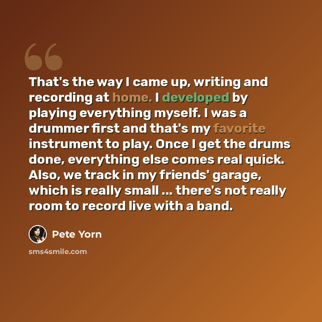 “That's the way I came up, writing and recording at home. I developed by playing everything myself. I was a drummer first and that's my favorite instrument to play. Once I get the drums done, everything else comes real quick. Also, we track in my friends' garage, which is really small ... there's…” quote by Pete Yorn
