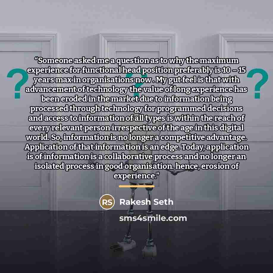 “Someone asked me a question as to why the maximum experience for functional head position preferably is 10 – 15 years max in organisations now . My gut feel is that with advancement of technology the value of long experience has been eroded in the market due to information being processed through…” quote by Rakesh Seth