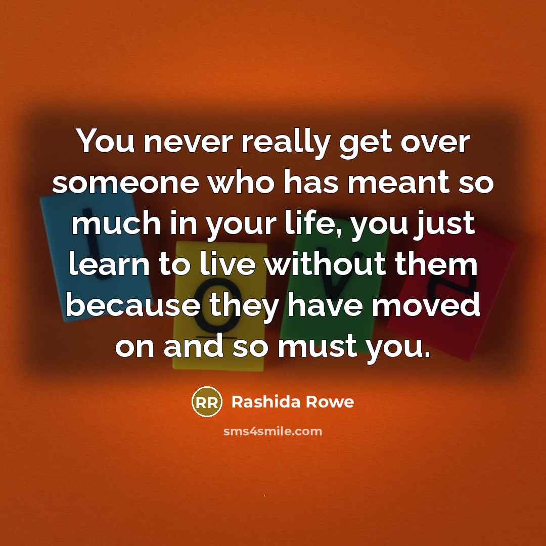 “You never really get over someone who has meant so much in your life, you just learn to live without them because they have moved on and so must you.” quote by Rashida Rowe